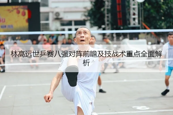 林高远世乒赛八强对阵前瞻及技战术重点全面解析